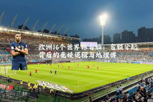欧洲16个世界杯名额：名额分配背后的竞技逻辑与地理博弈